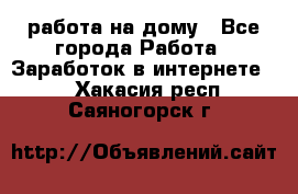 работа на дому - Все города Работа » Заработок в интернете   . Хакасия респ.,Саяногорск г.